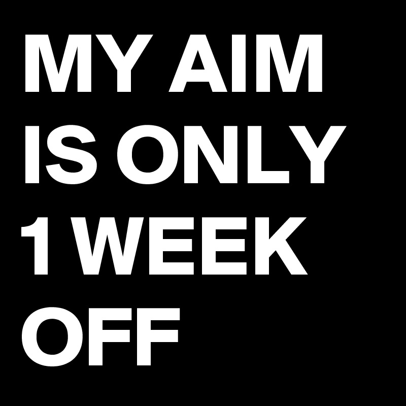 MY AIM IS ONLY 1 WEEK OFF