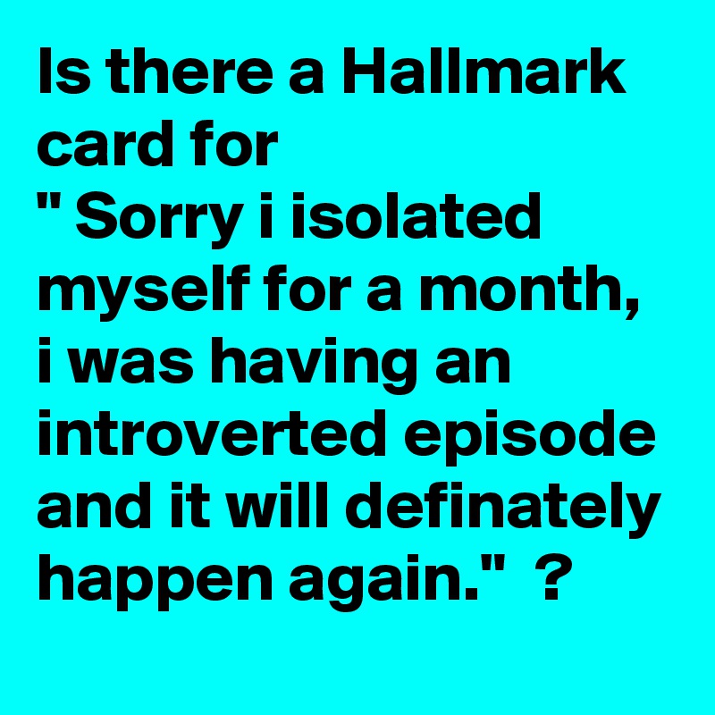 Is there a Hallmark card for
" Sorry i isolated myself for a month,  i was having an introverted episode and it will definately happen again."  ? 
