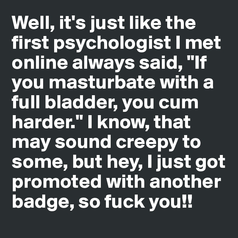 Well, it's just like the first psychologist I met online always said, "If you masturbate with a full bladder, you cum harder." I know, that may sound creepy to some, but hey, I just got promoted with another badge, so fuck you!!