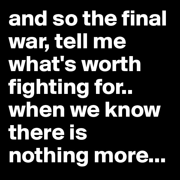 and so the final war, tell me what's worth fighting for..
when we know there is nothing more...