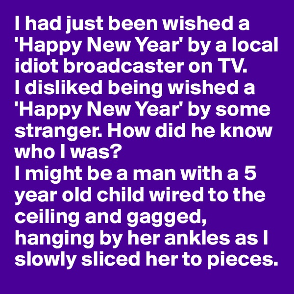 I had just been wished a 'Happy New Year' by a local idiot broadcaster on TV. 
I disliked being wished a 'Happy New Year' by some stranger. How did he know who I was? 
I might be a man with a 5 year old child wired to the ceiling and gagged, hanging by her ankles as I slowly sliced her to pieces.