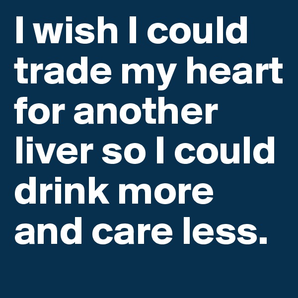 I wish I could trade my heart for another liver so I could drink more and care less. 