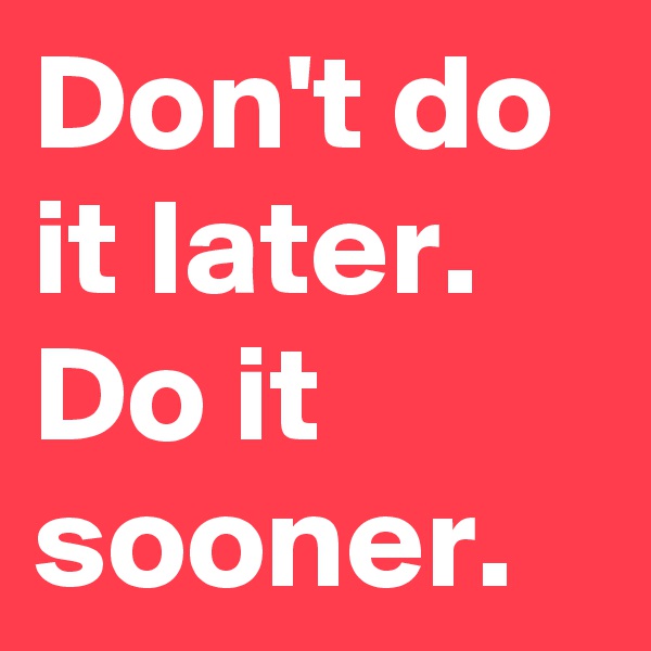 Don't do it later. Do it sooner.