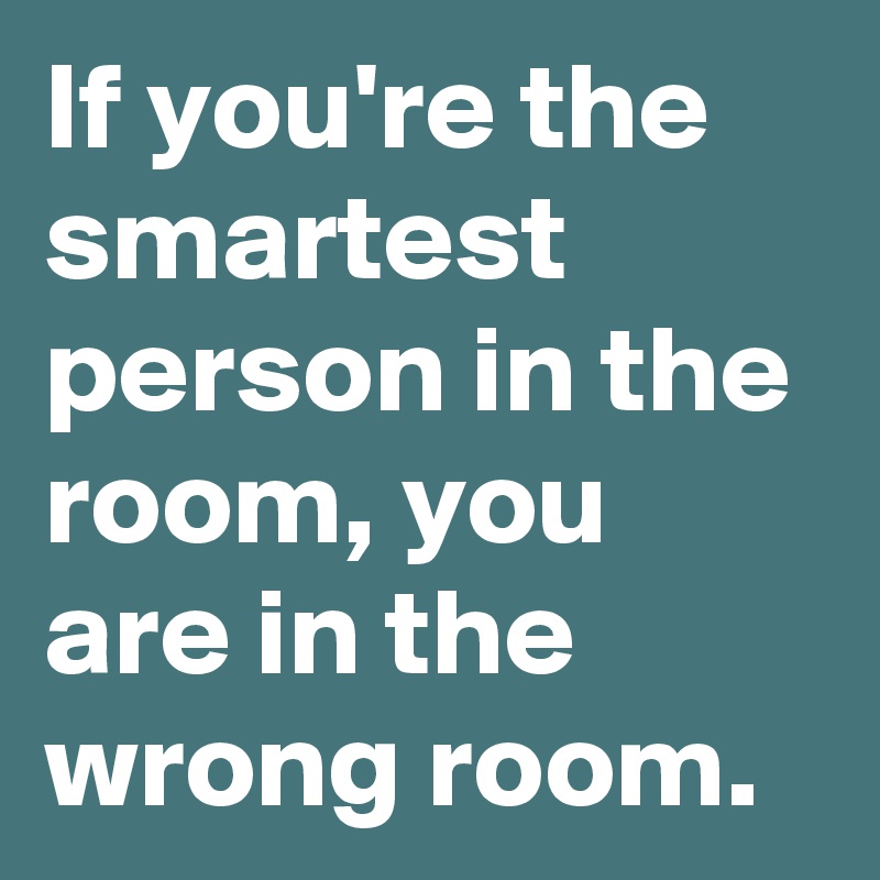 If you're the smartest person in the room, you are in the wrong room.