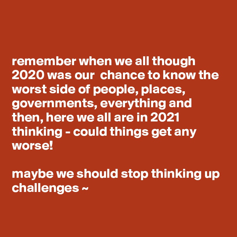 


remember when we all though 2020 was our  chance to know the worst side of people, places, governments, everything and then, here we all are in 2021 thinking - could things get any worse!

maybe we should stop thinking up challenges ~ 

