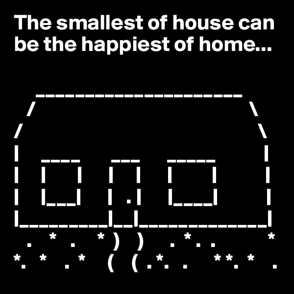 The smallest of house can 
be the happiest of home...

     _____________________
   /                                                 \
/                                                      \
|     ____       ___      _____           |
|     |       |      |     |      |         |           |
|     |___|      |   . |      |____|           |
|_________|__|_____________|
   .    *   .     *  )    )      .  * .  .            *
*.   *    .  *     (    (  . *.   .      * *.  *    .