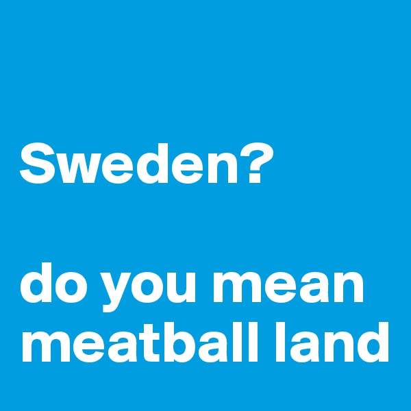 

Sweden?

do you mean meatball land