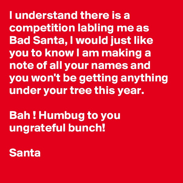 I understand there is a competition labling me as Bad Santa, I would just like you to know I am making a note of all your names and you won't be getting anything under your tree this year.

Bah ! Humbug to you ungrateful bunch!

Santa 