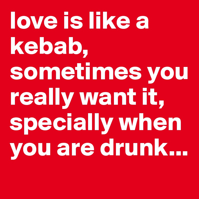 love is like a 
kebab, sometimes you really want it, specially when you are drunk...
