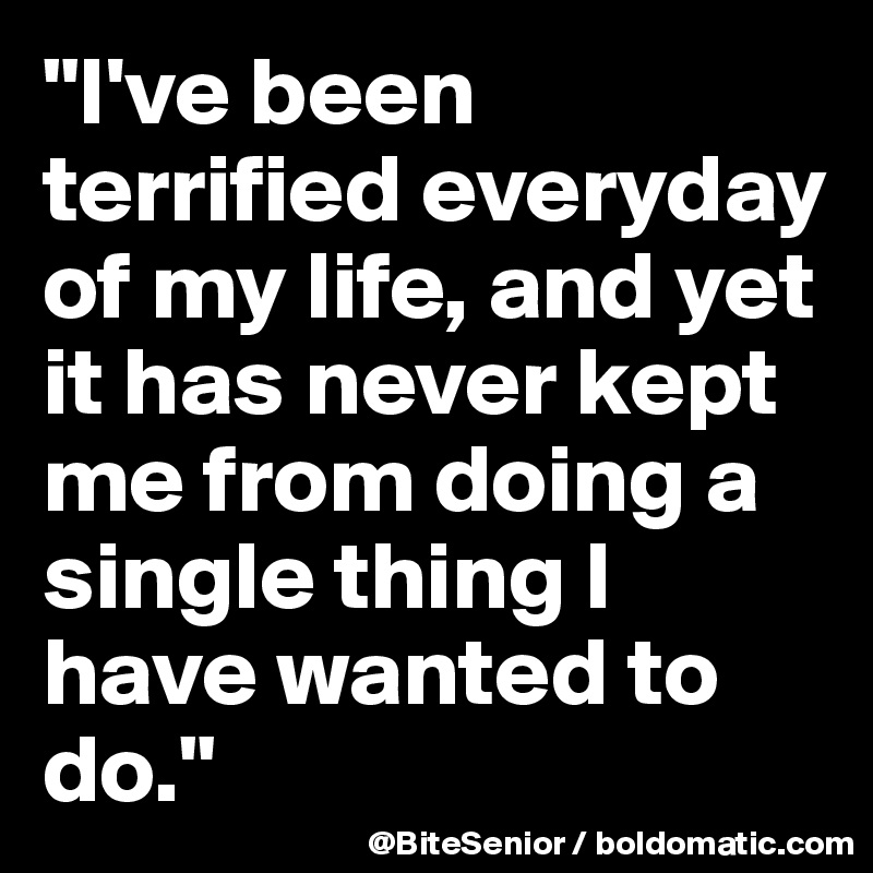 "I've been terrified everyday of my life, and yet it has never kept me from doing a single thing I have wanted to do." 