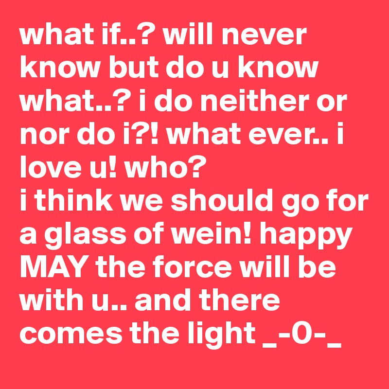 what if..? will never know but do u know what..? i do neither or nor do i?! what ever.. i love u! who? 
i think we should go for a glass of wein! happy MAY the force will be with u.. and there comes the light _-0-_