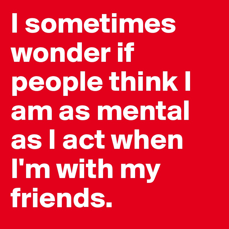 I sometimes wonder if people think I am as mental as I act when I'm with my friends.
