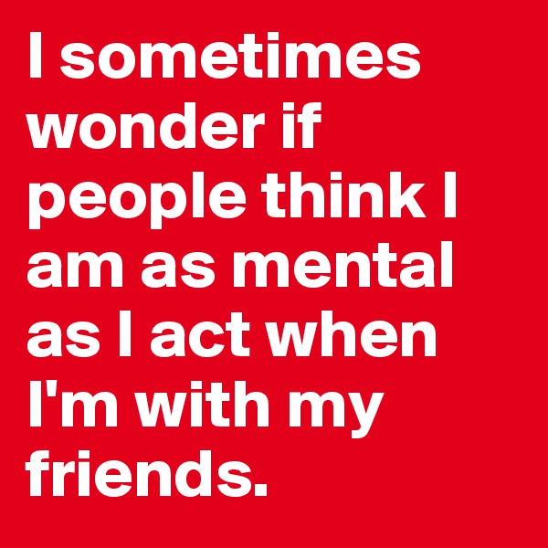 I sometimes wonder if people think I am as mental as I act when I'm with my friends.