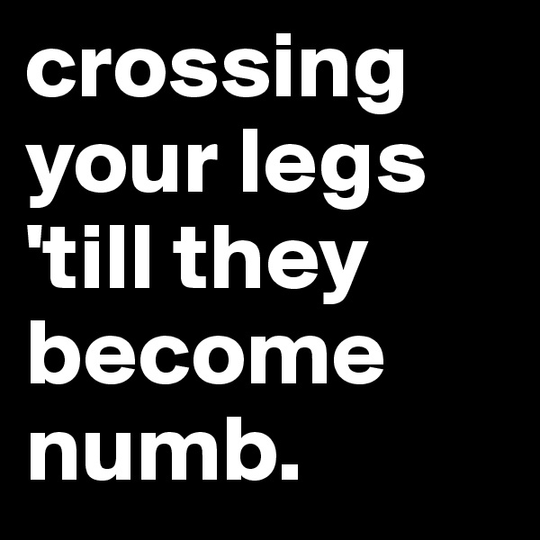 crossing your legs 'till they become numb. 