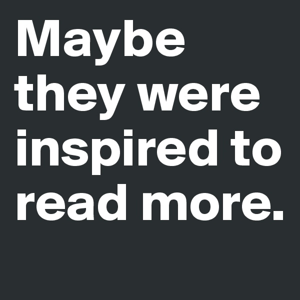 Maybe they were inspired to read more.
