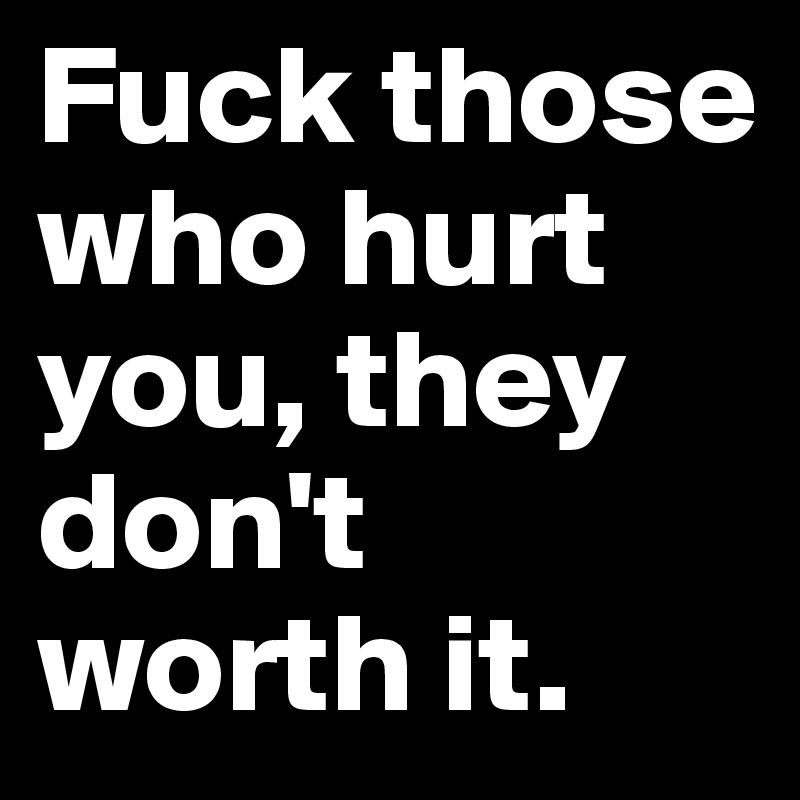 Fuck those who hurt you, they don't worth it. 