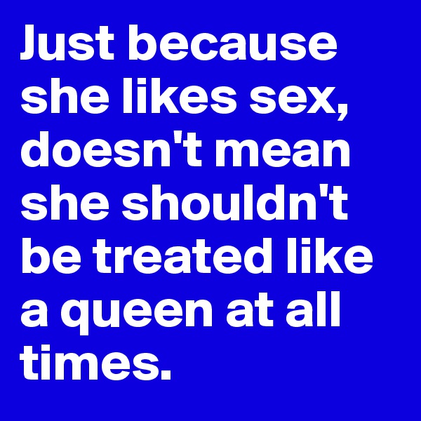 Just because she likes sex, doesn't mean she shouldn't be treated like a queen at all times.
