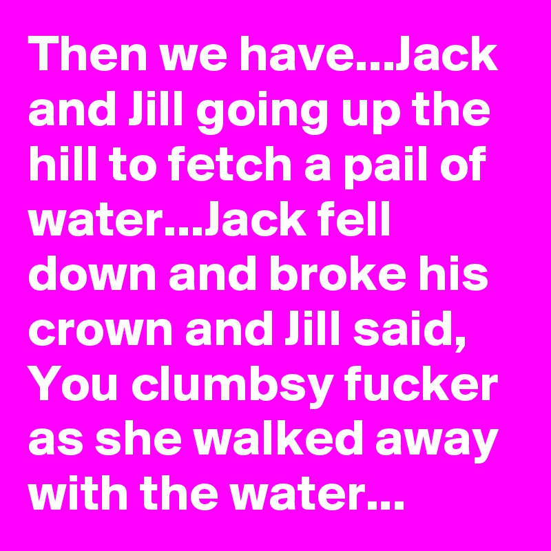 Then we have...Jack and Jill going up the hill to fetch a pail of water...Jack fell down and broke his crown and Jill said, You clumbsy fucker as she walked away with the water...