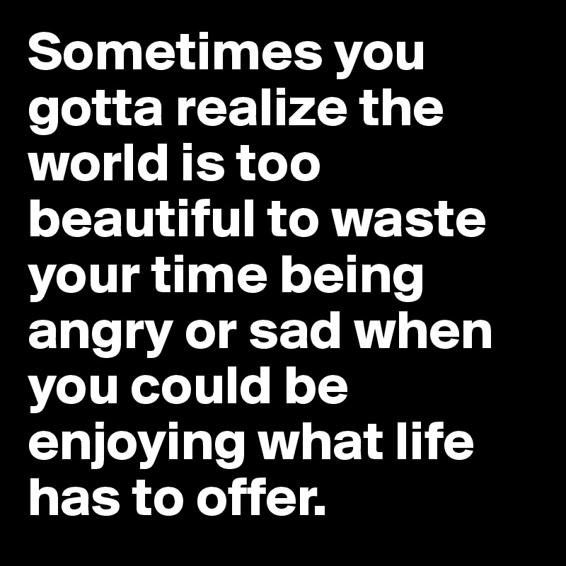 Sometimes you gotta realize the world is too beautiful to waste your time being angry or sad when you could be enjoying what life has to offer.