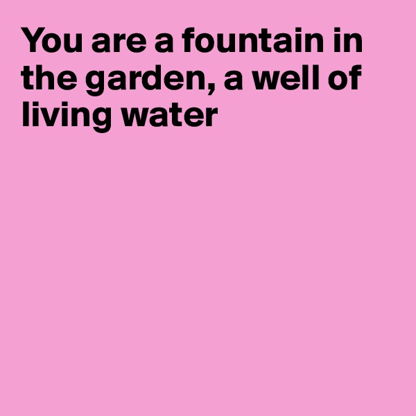 You are a fountain in the garden, a well of living water






