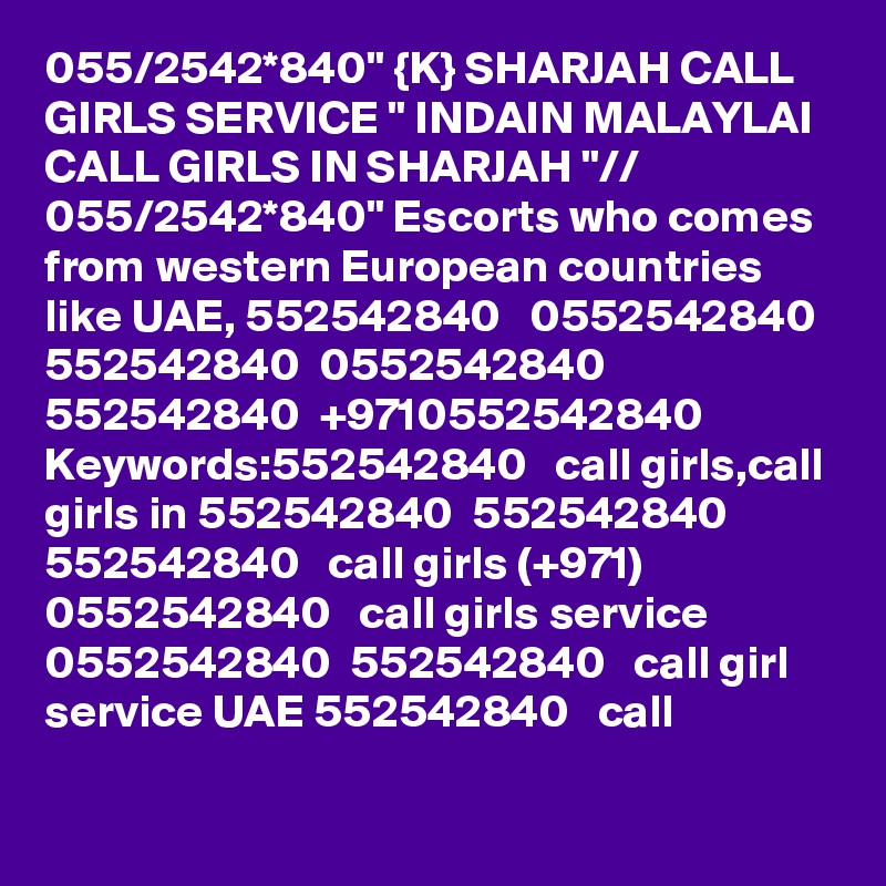 055/2542*840" {K} SHARJAH CALL GIRLS SERVICE " INDAIN MALAYLAI CALL GIRLS IN SHARJAH "// 055/2542*840" Escorts who comes from western European countries like UAE, 552542840   0552542840 552542840  0552542840 552542840  +9710552542840 Keywords:552542840   call girls,call girls in 552542840  552542840  552542840   call girls (+971) 0552542840   call girls service 0552542840  552542840   call girl service UAE 552542840   call 
