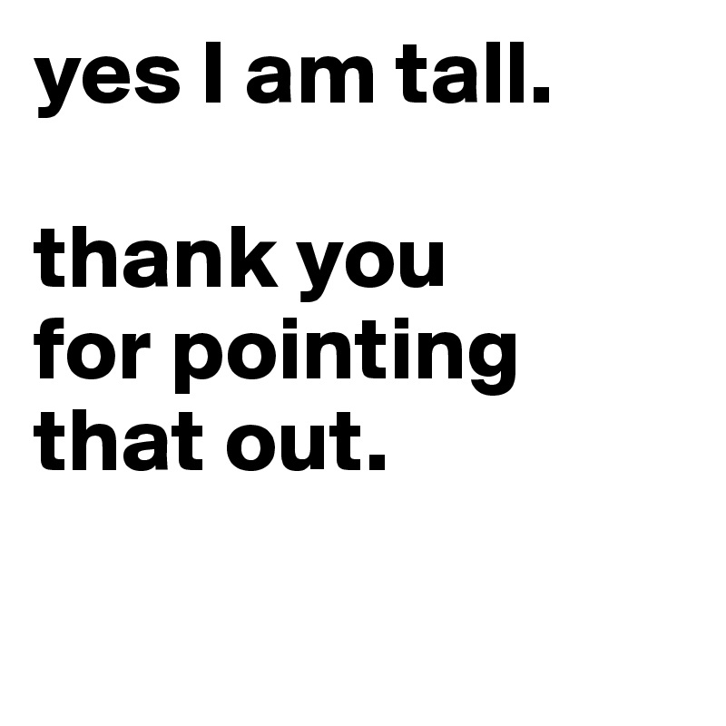 yes I am tall. 

thank you 
for pointing that out.                                            

