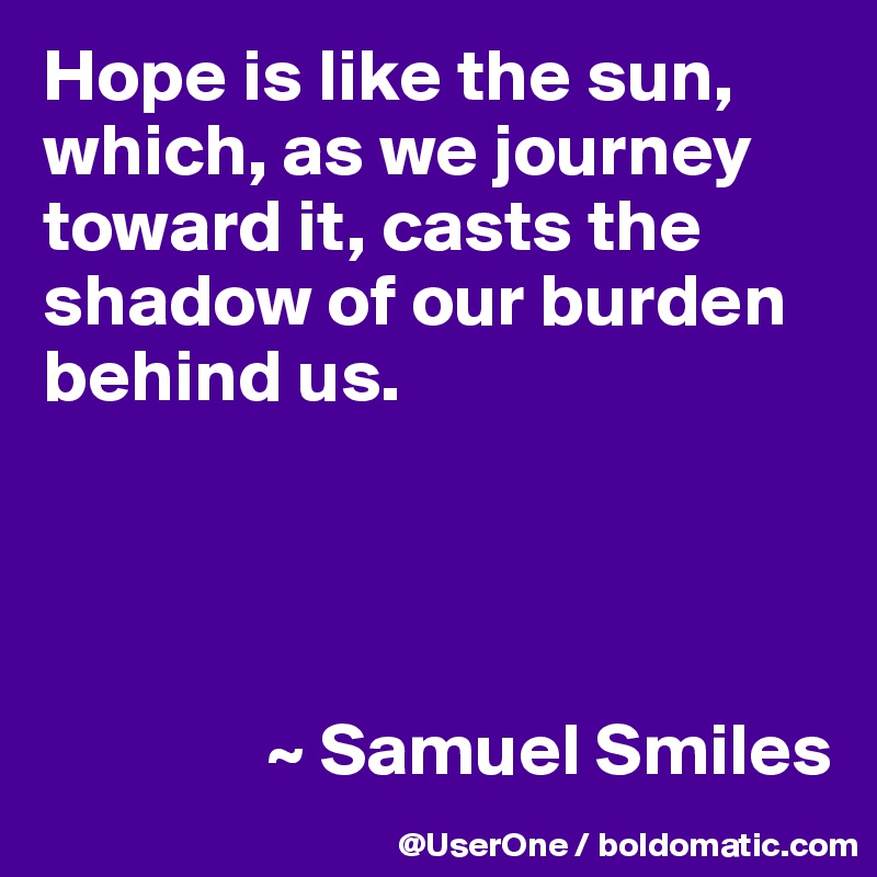 Hope is like the sun, which, as we journey toward it, casts the shadow of our burden behind us.




               ~ Samuel Smiles