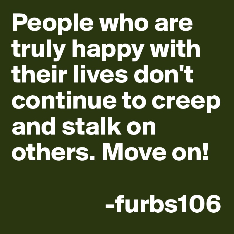 People who are truly happy with their lives don't continue to creep and stalk on others. Move on!

                  -furbs106