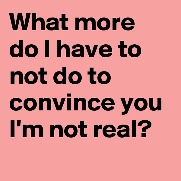 What more do I have to not do to convince you I'm not real?