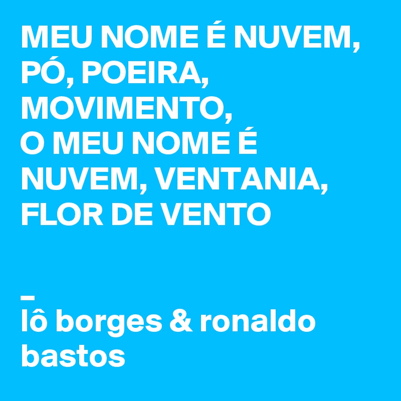 MEU NOME É NUVEM, PÓ, POEIRA, MOVIMENTO,
O MEU NOME É NUVEM, VENTANIA, FLOR DE VENTO

_
lô borges & ronaldo bastos