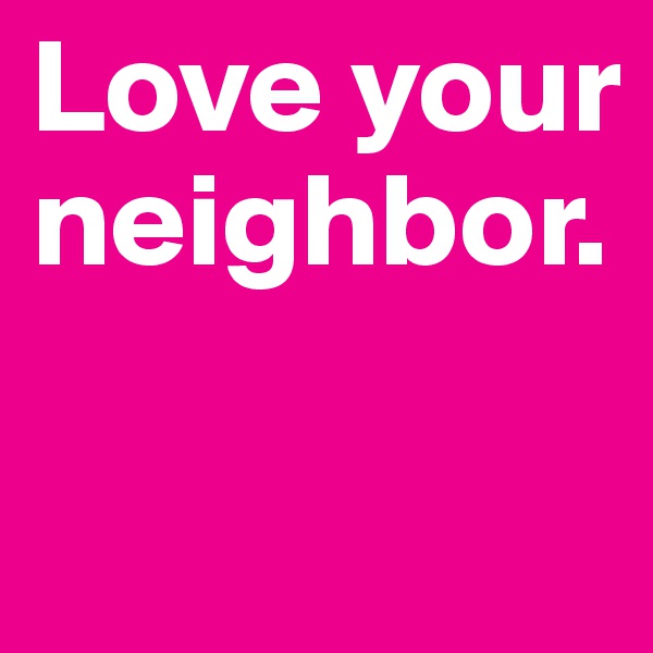 Love your neighbor.

