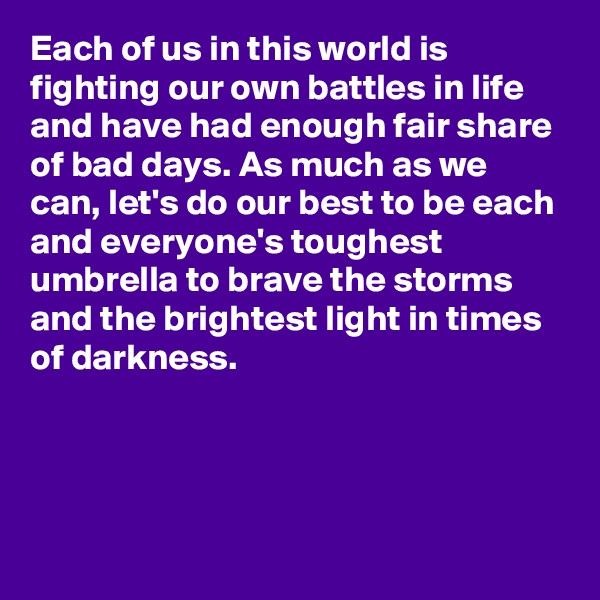 Each of us in this world is fighting our own battles in life and have had enough fair share of bad days. As much as we can, let's do our best to be each and everyone's toughest umbrella to brave the storms and the brightest light in times of darkness.





