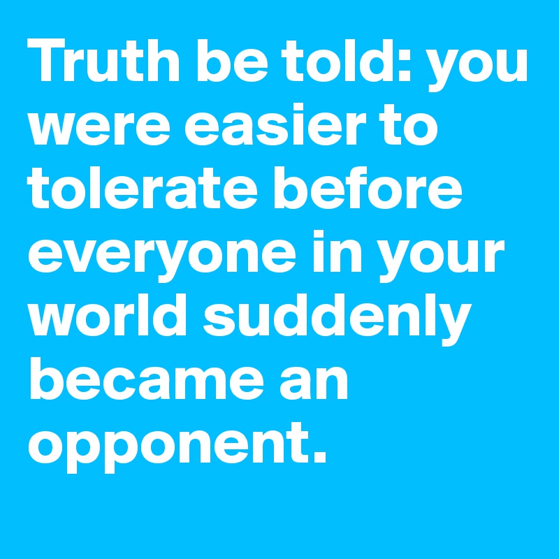 Truth be told: you were easier to tolerate before everyone in your world suddenly  became an opponent.