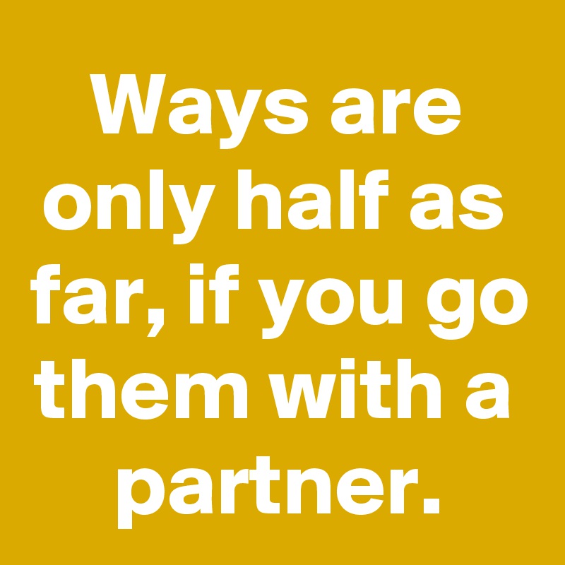 Ways are only half as far, if you go them with a partner.