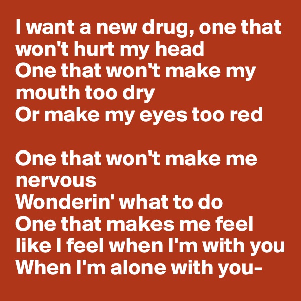 I want a new drug, one that won't hurt my head
One that won't make my mouth too dry
Or make my eyes too red

One that won't make me nervous
Wonderin' what to do
One that makes me feel like I feel when I'm with you
When I'm alone with you-