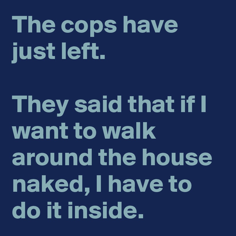 The cops have just left.

They said that if I want to walk around the house naked, I have to do it inside.