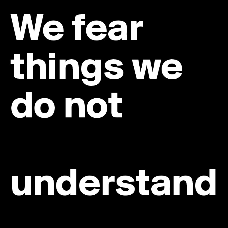 We fear things we do not

understand