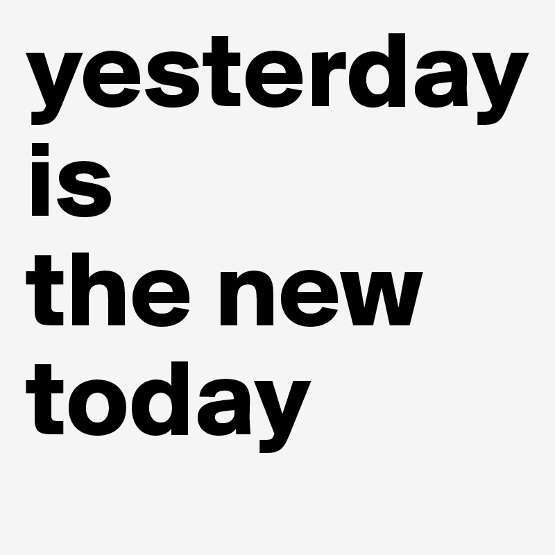 yesterday
is
the new
today