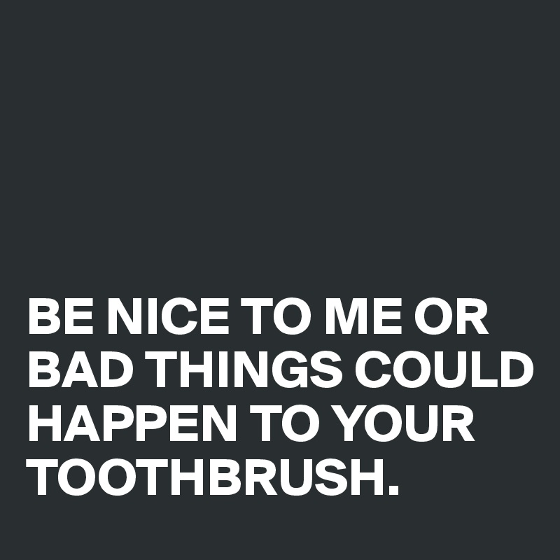 




BE NICE TO ME OR BAD THINGS COULD HAPPEN TO YOUR TOOTHBRUSH.