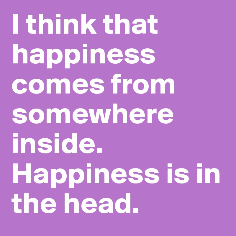 I think that happiness comes from somewhere inside. Happiness is in the head.
