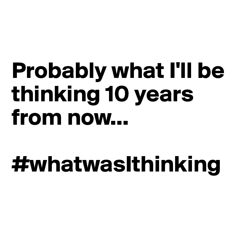 

Probably what I'll be thinking 10 years from now...

#whatwasIthinking
 
