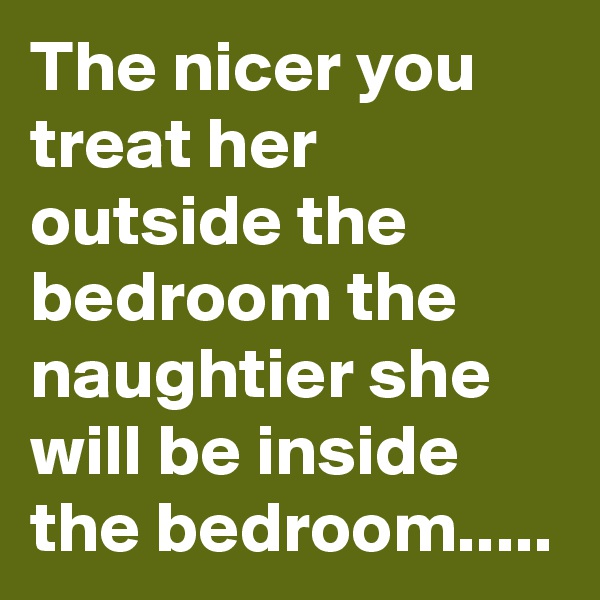 The nicer you treat her outside the bedroom the naughtier she will be inside the bedroom.....