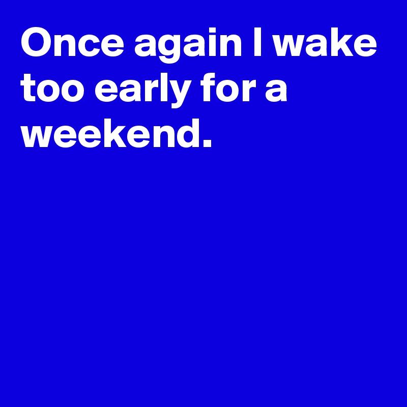 Once again I wake too early for a weekend.




