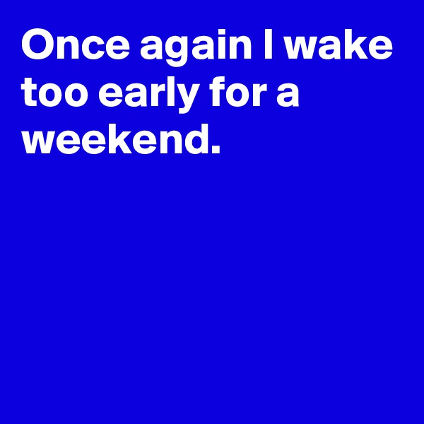 Once again I wake too early for a weekend.




