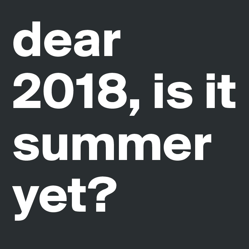 dear 2018, is it summer         yet?