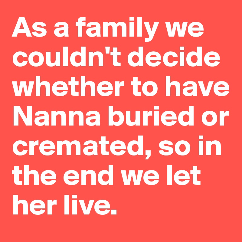 As a family we couldn't decide whether to have Nanna buried or cremated, so in the end we let her live.
