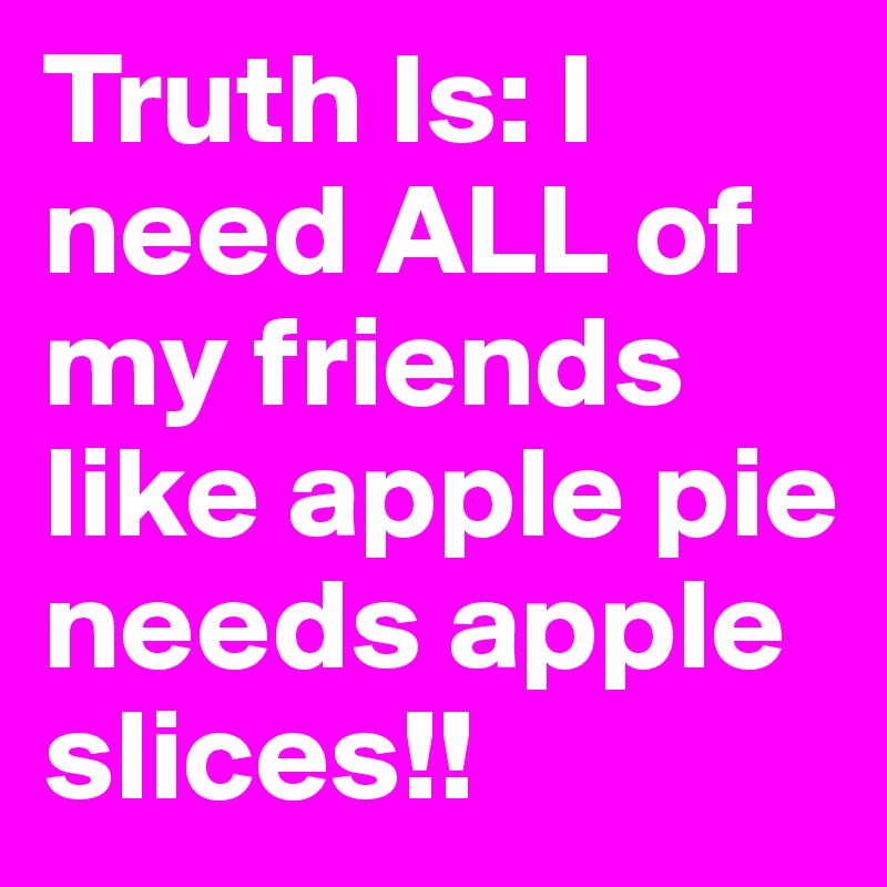 Truth Is: I need ALL of my friends like apple pie needs apple slices!! 