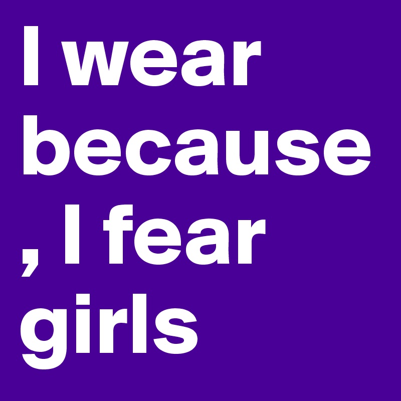 I wear because, I fear girls