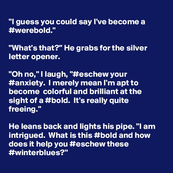 
"I guess you could say I've become a #werebold."

"What's that?" He grabs for the silver letter opener.

"Oh no," I laugh, "#eschew your #anxiety.  I merely mean I'm apt to become  colorful and brilliant at the sight of a #bold.  It's really quite freeing."

He leans back and lights his pipe. "I am intrigued.  What is this #bold and how does it help you #eschew these #winterblues?"