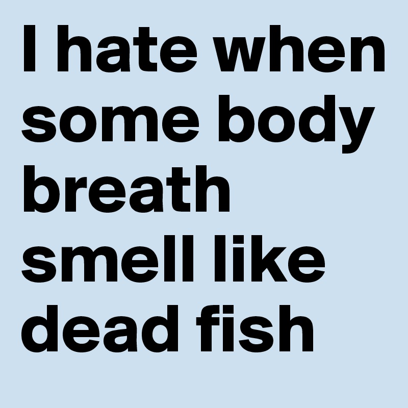 I hate when some body breath smell like dead fish